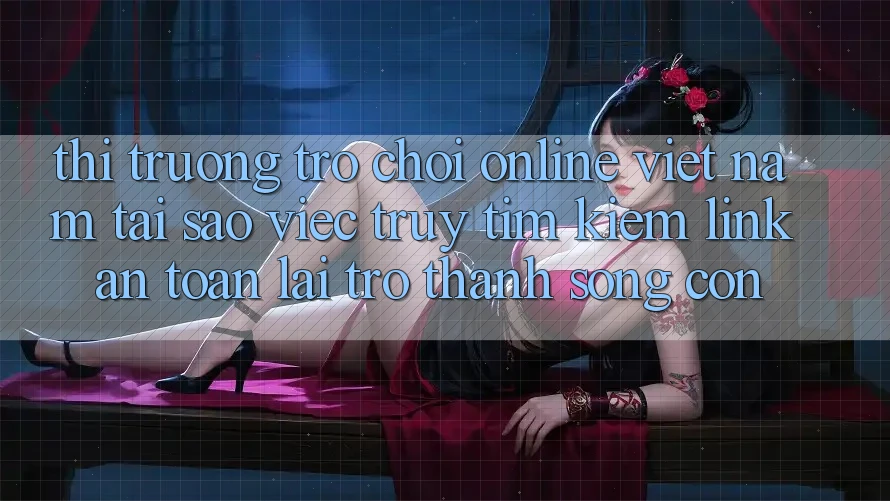 Thị Trường Trò chơi Online Việt Nam: Tại Sao Việc Truy tìm Kiếm “Link An Toàn” Lại Trở Thành Sống Còn?