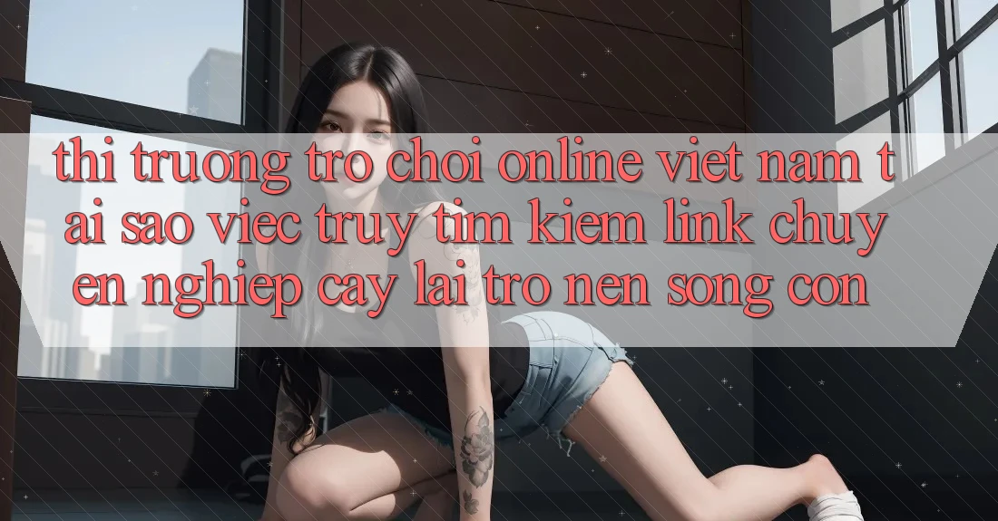 Thị Trường Trò chơi Online Việt Nam: Tại Sao Việc Truy tìm kiếm “Link Chuyên nghiệp cậy” Lại Trở nên Sống Còn? Thị Trường Trò chơi Online Việt Nam: Tại Sao Việc Truy tìm kiếm “Link Chuyên nghiệp cậy” Lại Trở nên Sống Còn?