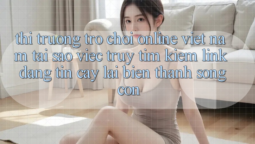 Thị Trường Trò chơi Online Việt Nam: Tại Sao Việc Truy tìm Kiếm “Link Đáng tin cậy” Lại Biến thành Sống Còn? Thị Trường Trò chơi Online Việt Nam: Tại Sao Việc Truy tìm Kiếm “Link Đáng tin cậy” Lại Biến thành Sống Còn?