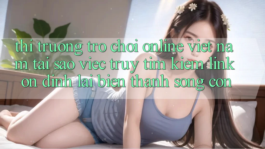 Thị Trường Trò chơi Online Việt Nam: Tại Sao Việc Truy tìm Kiếm “Link Ổn định” Lại Biến thành Sống Còn?