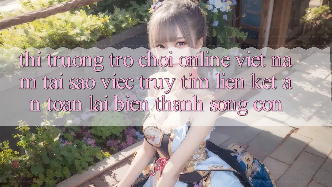 Thị Trường Trò chơi Online Việt Nam: Tại Sao Việc Truy tìm “Liên kết An Toàn” Lại Biến thành Sống Còn?