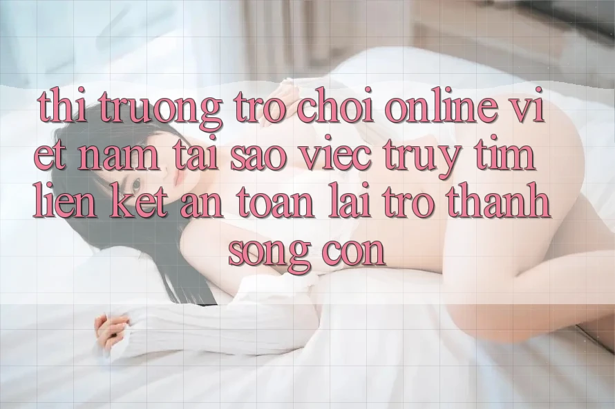 Thị Trường Trò chơi Online Việt Nam: Tại Sao Việc Truy tìm “Liên kết An Toàn” Lại Trở Thành Sống Còn? Thị Trường Trò chơi Online Việt Nam: Tại Sao Việc Truy tìm “Liên kết An Toàn” Lại Trở Thành Sống Còn?