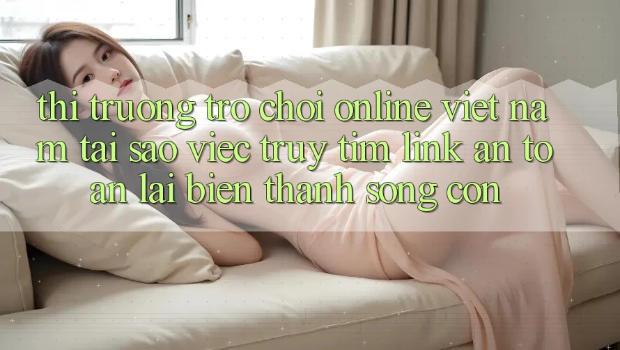 Thị Trường Trò chơi Online Việt Nam: Tại Sao Việc Truy tìm “Link An Toàn” Lại Biến thành Sống Còn? Thị Trường Trò chơi Online Việt Nam: Tại Sao Việc Truy tìm “Link An Toàn” Lại Biến thành Sống Còn?