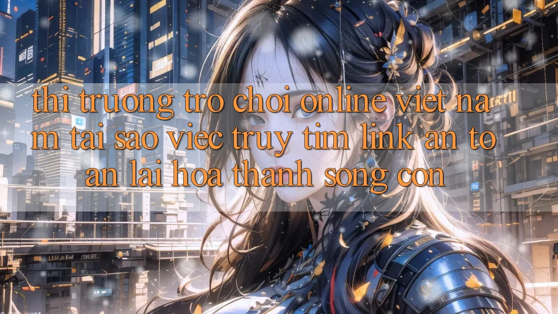 Thị Trường Trò chơi Online Việt Nam: Tại Sao Việc Truy tìm “Link An Toàn” Lại Hóa thành Sống Còn?