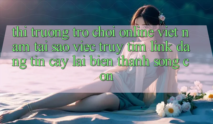 Thị Trường Trò chơi Online Việt Nam: Tại Sao Việc Truy tìm “Link Đáng tin cậy” Lại Biến thành Sống Còn?