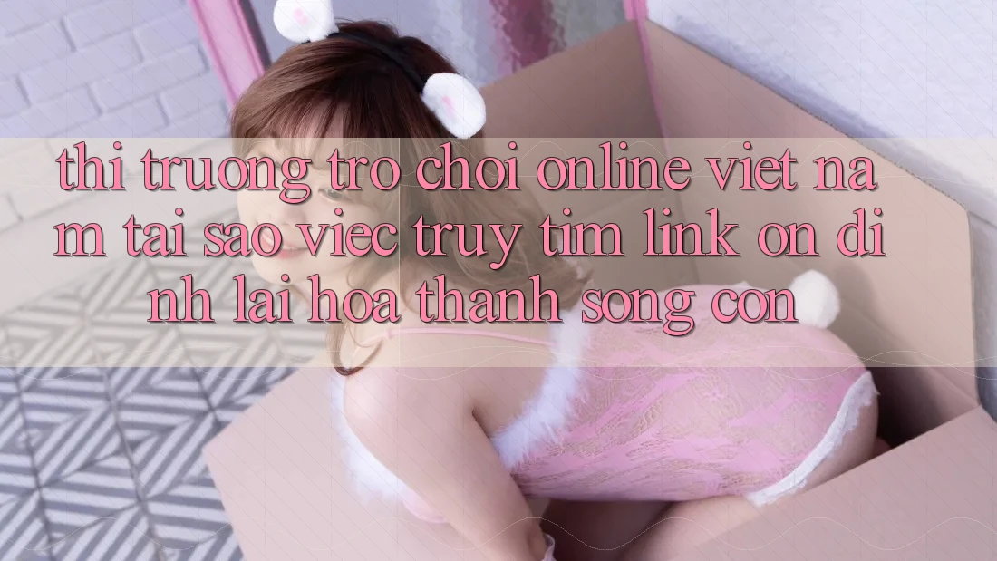 Thị Trường Trò chơi Online Việt Nam: Tại Sao Việc Truy tìm “Link Ổn định” Lại Hóa thành Sống Còn?