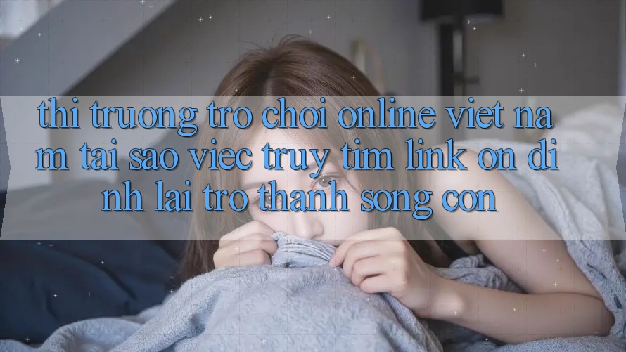Thị Trường Trò chơi Online Việt Nam: Tại Sao Việc Truy tìm “Link Ổn định” Lại Trở Thành Sống Còn?
