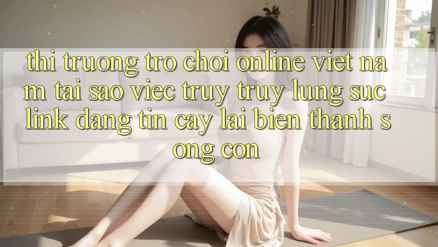 Thị Trường Trò chơi Online Việt Nam: Tại Sao Việc Truy truy lùng sục “Link Đáng tin cậy” Lại Biến thành Sống Còn? Thị Trường Trò chơi Online Việt Nam: Tại Sao Việc Truy truy lùng sục “Link Đáng tin cậy” Lại Biến thành Sống Còn?
