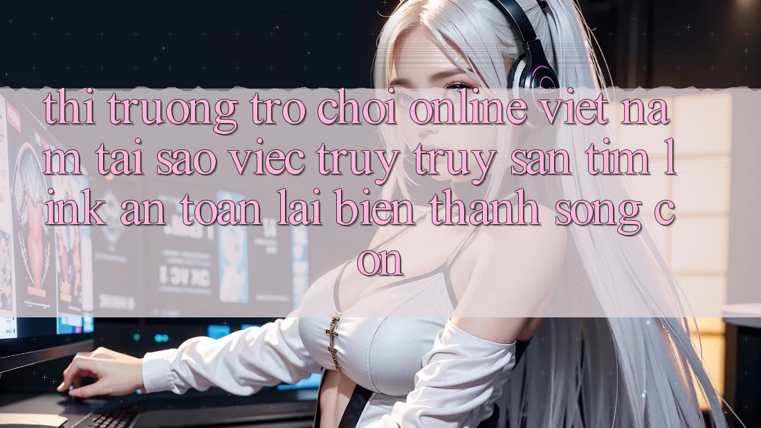 Thị Trường Trò chơi Online Việt Nam: Tại Sao Việc Truy truy săn tìm “Link An Toàn” Lại Biến thành Sống Còn?