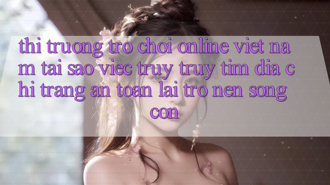 Thị Trường Trò chơi Online Việt Nam: Tại Sao Việc Truy truy tìm “Địa chỉ trang An Toàn” Lại Trở nên Sống Còn?