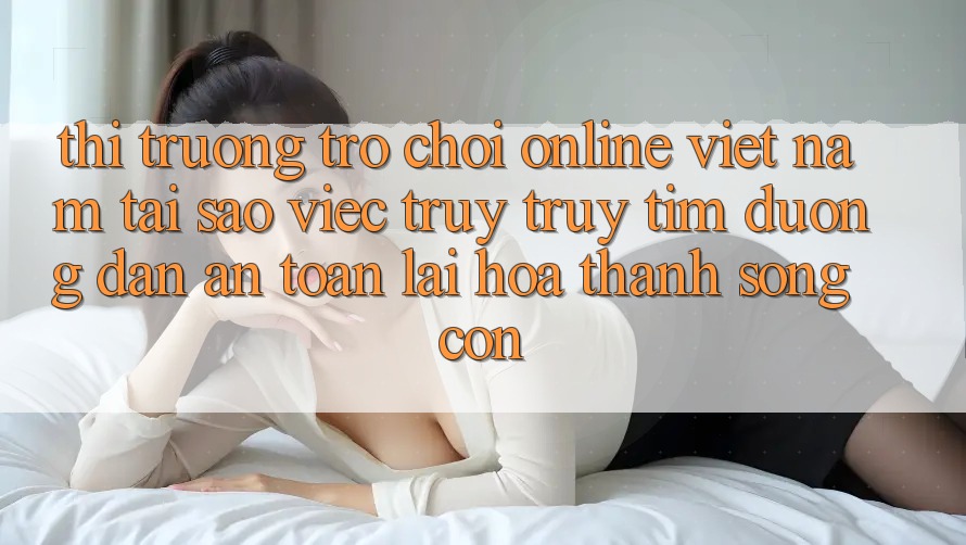 Thị Trường Trò chơi Online Việt Nam: Tại Sao Việc Truy truy tìm “Đường dẫn An Toàn” Lại Hóa thành Sống Còn? Thị Trường Trò chơi Online Việt Nam: Tại Sao Việc Truy truy tìm “Đường dẫn An Toàn” Lại Hóa thành Sống Còn?