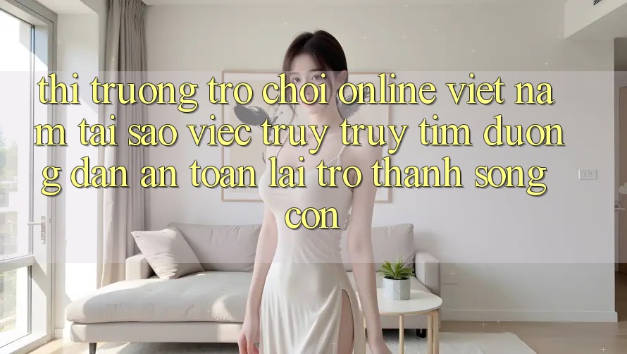 Thị Trường Trò chơi Online Việt Nam: Tại Sao Việc Truy truy tìm “Đường dẫn An Toàn” Lại Trở Thành Sống Còn? Thị Trường Trò chơi Online Việt Nam: Tại Sao Việc Truy truy tìm “Đường dẫn An Toàn” Lại Trở Thành Sống Còn?
