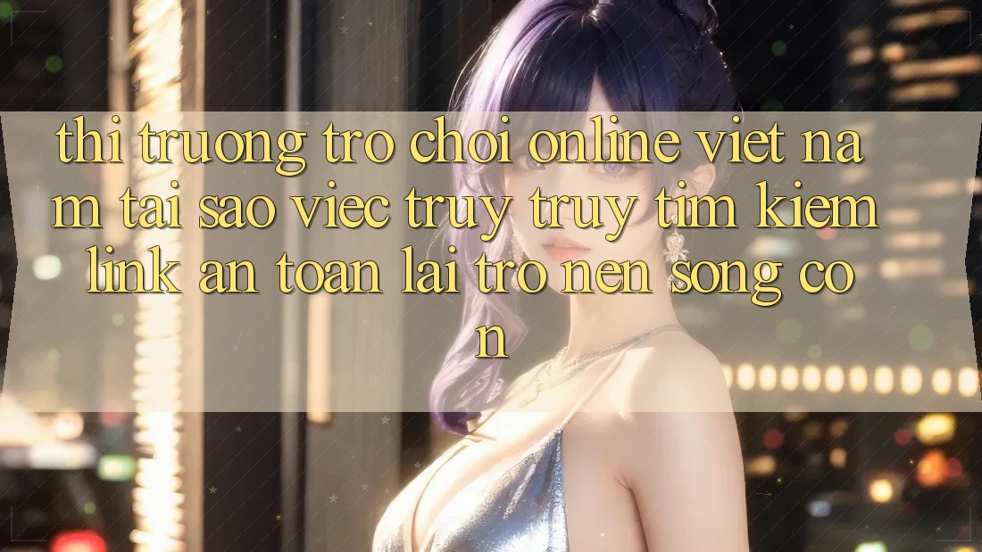 Thị Trường Trò chơi Online Việt Nam: Tại Sao Việc Truy truy tìm Kiếm “Link An Toàn” Lại Trở nên Sống Còn?