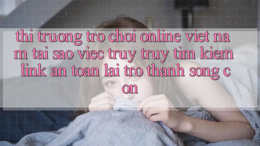 Thị Trường Trò chơi Online Việt Nam: Tại Sao Việc Truy truy tìm Kiếm “Link An Toàn” Lại Trở Thành Sống Còn?