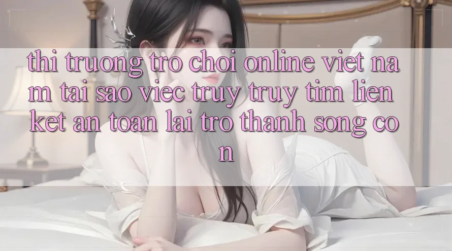 Thị Trường Trò chơi Online Việt Nam: Tại Sao Việc Truy truy tìm “Liên kết An Toàn” Lại Trở thành Sống Còn? Thị Trường Trò chơi Online Việt Nam: Tại Sao Việc Truy truy tìm “Liên kết An Toàn” Lại Trở thành Sống Còn?