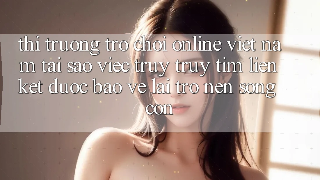 Thị Trường Trò chơi Online Việt Nam: Tại Sao Việc Truy truy tìm “Liên kết Được bảo vệ” Lại Trở nên Sống Còn?
