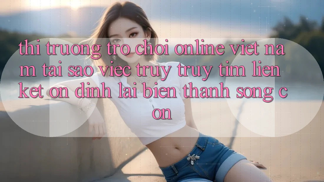 Thị Trường Trò chơi Online Việt Nam: Tại Sao Việc Truy truy tìm “Liên kết Ổn định” Lại Biến thành Sống Còn? Thị Trường Trò chơi Online Việt Nam: Tại Sao Việc Truy truy tìm “Liên kết Ổn định” Lại Biến thành Sống Còn?