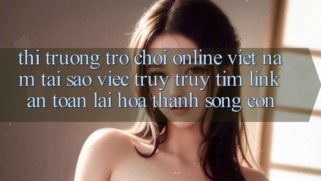 Thị Trường Trò chơi Online Việt Nam: Tại Sao Việc Truy truy tìm “Link An Toàn” Lại Hóa thành Sống Còn?