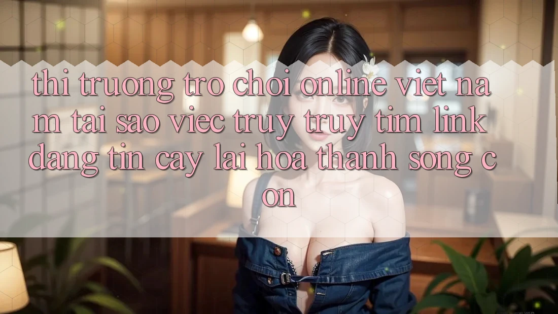 Thị Trường Trò chơi Online Việt Nam: Tại Sao Việc Truy truy tìm “Link Đáng tin cậy” Lại Hóa thành Sống Còn?