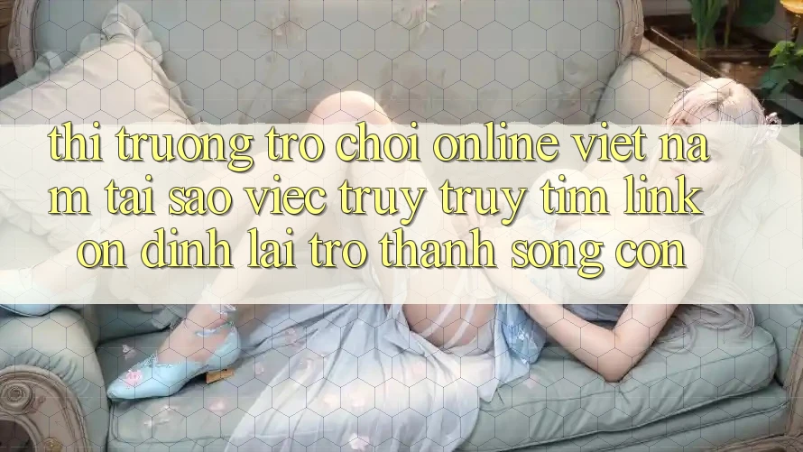Thị Trường Trò chơi Online Việt Nam: Tại Sao Việc Truy truy tìm “Link Ổn định” Lại Trở Thành Sống Còn?
