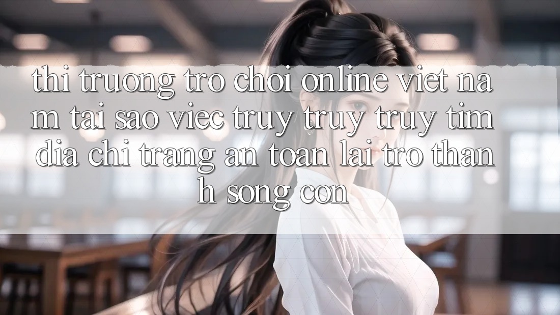 Thị Trường Trò chơi Online Việt Nam: Tại Sao Việc Truy truy truy tìm “Địa chỉ trang An Toàn” Lại Trở Thành Sống Còn? Thị Trường Trò chơi Online Việt Nam: Tại Sao Việc Truy truy truy tìm “Địa chỉ trang An Toàn” Lại Trở Thành Sống Còn?