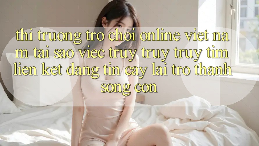 Thị Trường Trò chơi Online Việt Nam: Tại Sao Việc Truy truy truy tìm “Liên kết Đáng tin cậy” Lại Trở Thành Sống Còn? Thị Trường Trò chơi Online Việt Nam: Tại Sao Việc Truy truy truy tìm “Liên kết Đáng tin cậy” Lại Trở Thành Sống Còn?