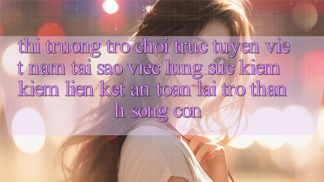 Thị Trường Trò chơi trực tuyến Việt Nam: Tại Sao Việc Lùng sục kiếm Kiếm “Liên kết An Toàn” Lại Trở Thành Sống Còn?