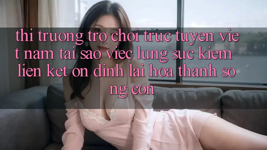 Thị Trường Trò chơi trực tuyến Việt Nam: Tại Sao Việc Lùng sục Kiếm “Liên kết Ổn định” Lại Hóa thành Sống Còn?