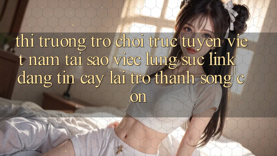 Thị Trường Trò chơi trực tuyến Việt Nam: Tại Sao Việc Lùng sục “Link Đáng tin cậy” Lại Trở Thành Sống Còn?