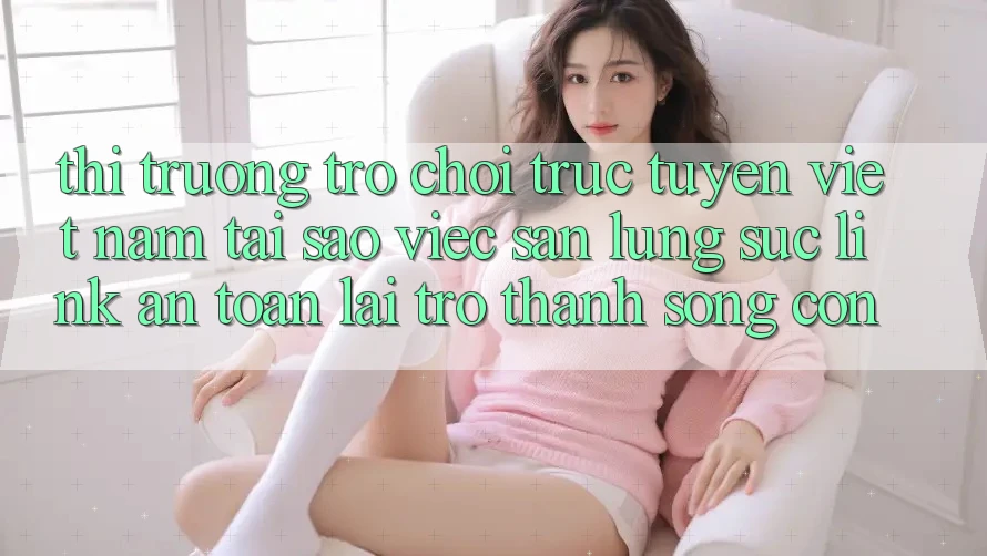 Thị Trường Trò chơi trực tuyến Việt Nam: Tại Sao Việc Săn lùng sục “Link An Toàn” Lại Trở Thành Sống Còn?
