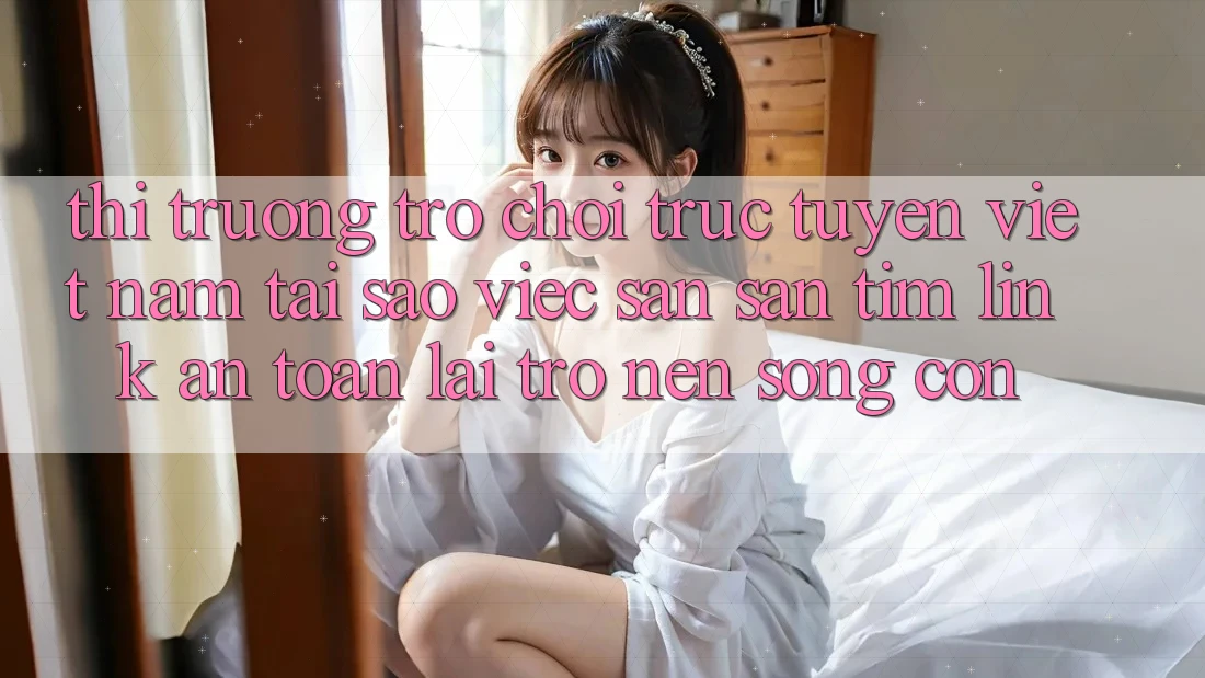 Thị Trường Trò chơi trực tuyến Việt Nam: Tại Sao Việc Săn săn tìm “Link An Toàn” Lại Trở nên Sống Còn?