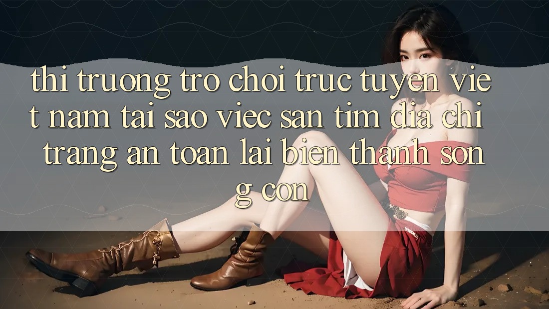 Thị Trường Trò chơi trực tuyến Việt Nam: Tại Sao Việc Săn tìm “Địa chỉ trang An Toàn” Lại Biến thành Sống Còn?