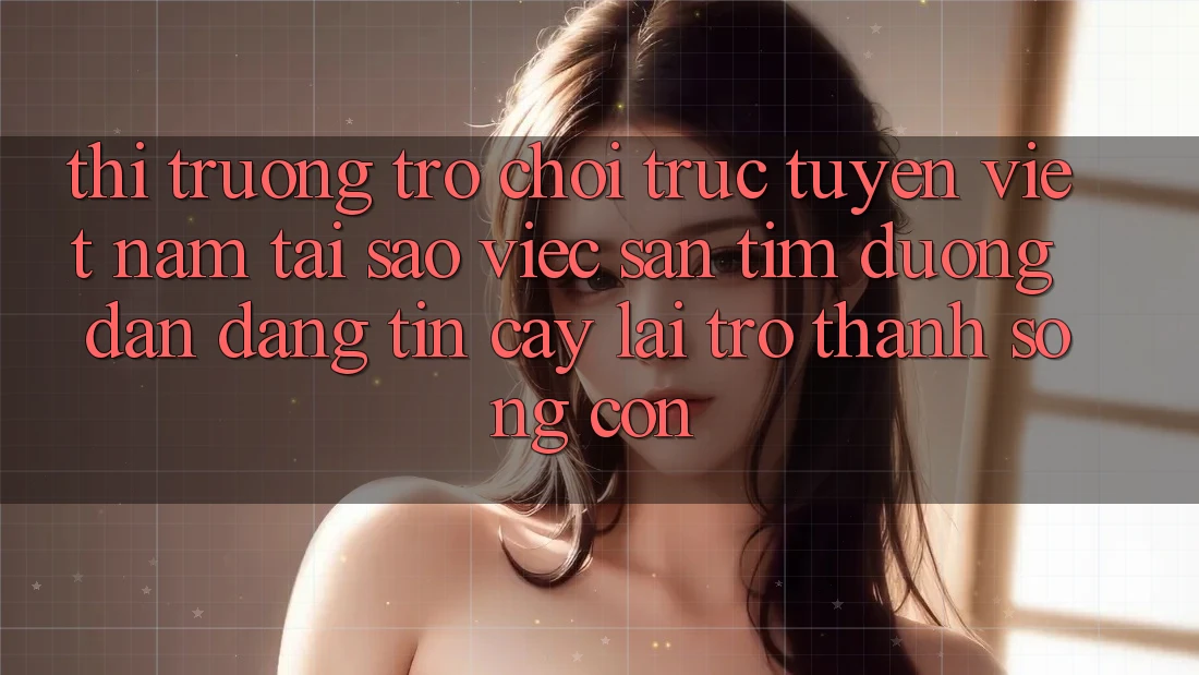 Thị Trường Trò chơi trực tuyến Việt Nam: Tại Sao Việc Săn tìm “Đường dẫn Đáng tin cậy” Lại Trở Thành Sống Còn?