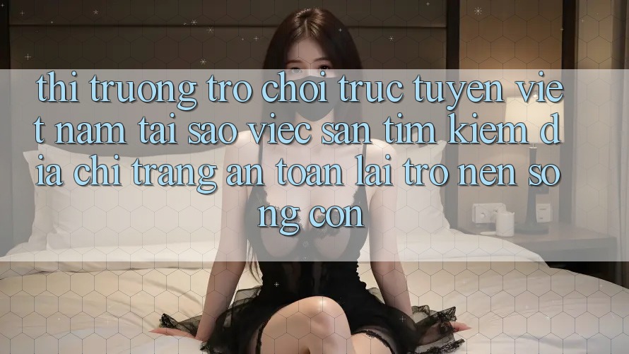 Thị Trường Trò chơi trực tuyến Việt Nam: Tại Sao Việc Săn tìm Kiếm “Địa chỉ trang An Toàn” Lại Trở nên Sống Còn?