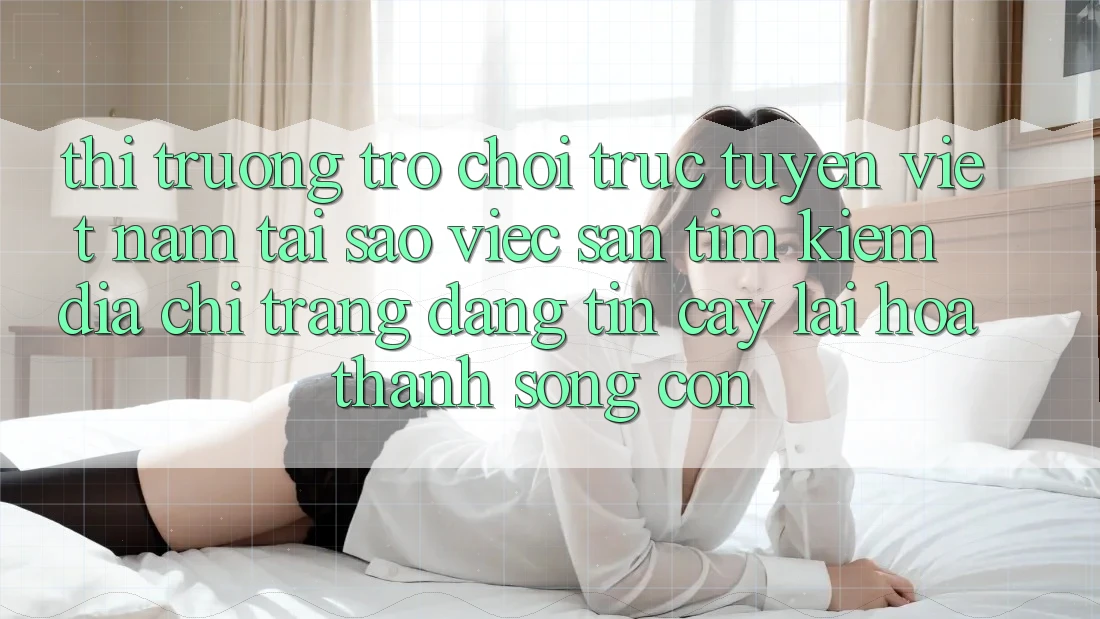 Thị Trường Trò chơi trực tuyến Việt Nam: Tại Sao Việc Săn tìm Kiếm “Địa chỉ trang Đáng tin cậy” Lại Hóa thành Sống Còn?