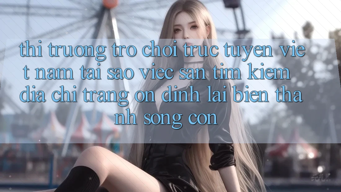 Thị Trường Trò chơi trực tuyến Việt Nam: Tại Sao Việc Săn tìm Kiếm “Địa chỉ trang Ổn định” Lại Biến thành Sống Còn?