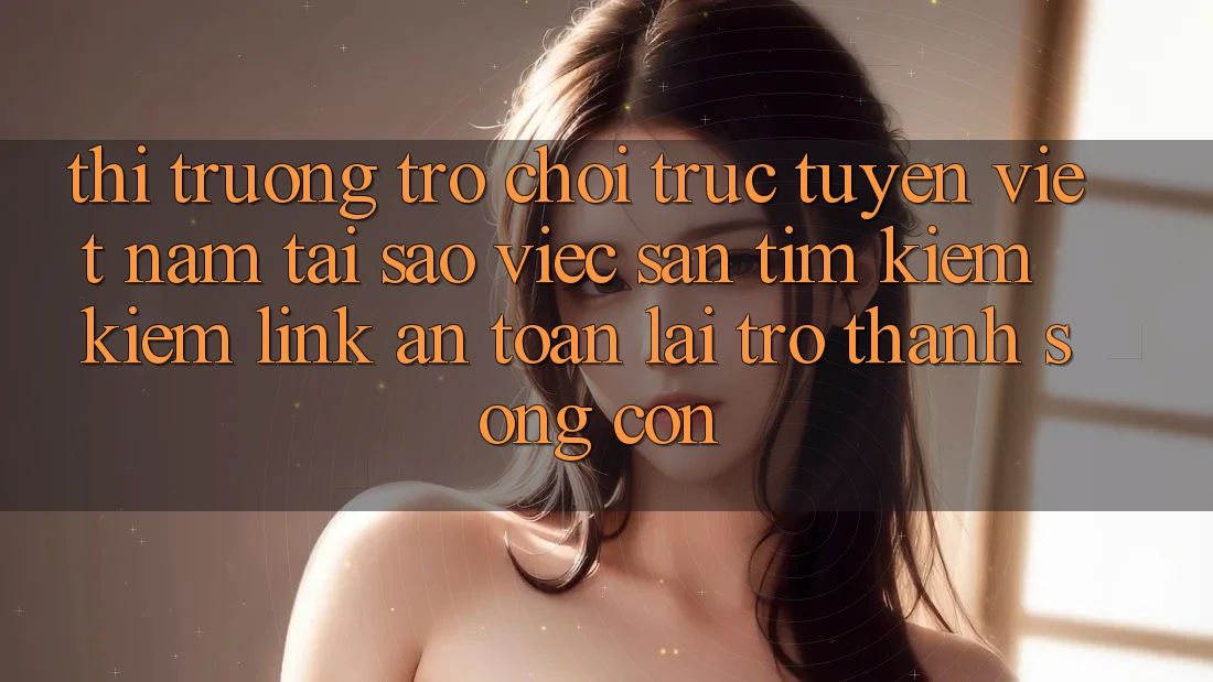 Thị Trường Trò chơi trực tuyến Việt Nam: Tại Sao Việc Săn tìm kiếm Kiếm “Link An toàn” Lại Trở Thành Sống Còn?