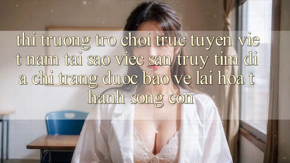 Thị Trường Trò chơi trực tuyến Việt Nam: Tại Sao Việc Săn truy tìm “Địa chỉ trang Được bảo vệ” Lại Hóa thành Sống Còn?