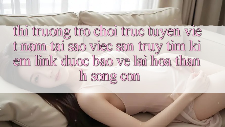 Thị Trường Trò chơi trực tuyến Việt Nam: Tại Sao Việc Săn truy tìm Kiếm “Link Được bảo vệ” Lại Hóa thành Sống Còn?