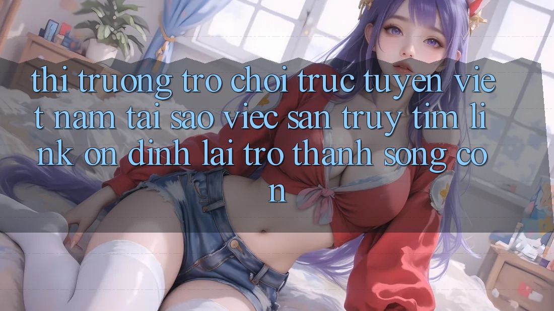 Thị Trường Trò chơi trực tuyến Việt Nam: Tại Sao Việc Săn truy tìm “Link Ổn định” Lại Trở Thành Sống Còn? Thị Trường Trò chơi trực tuyến Việt Nam: Tại Sao Việc Săn truy tìm “Link Ổn định” Lại Trở Thành Sống Còn?
