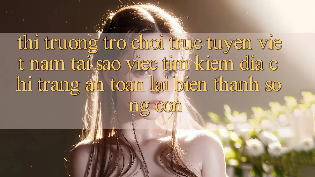 Thị Trường Trò chơi trực tuyến Việt Nam: Tại Sao Việc Tìm Kiếm “Địa chỉ trang An Toàn” Lại Biến thành Sống Còn?