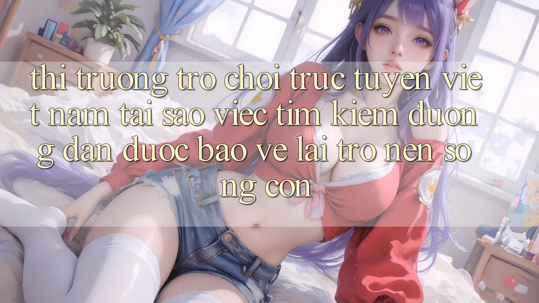 Thị Trường Trò chơi trực tuyến Việt Nam: Tại Sao Việc Tìm Kiếm “Đường dẫn Được bảo vệ” Lại Trở nên Sống Còn?