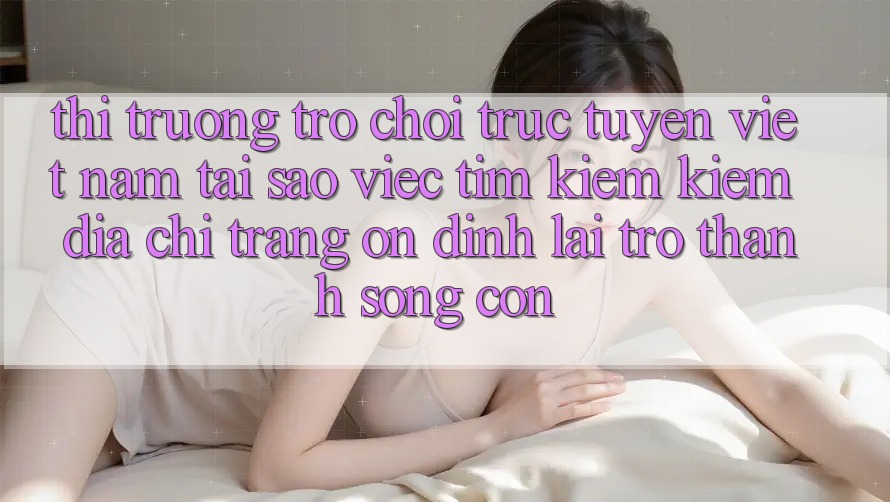 Thị Trường Trò chơi trực tuyến Việt Nam: Tại Sao Việc Tìm kiếm Kiếm “Địa chỉ trang Ổn định” Lại Trở thành Sống Còn?