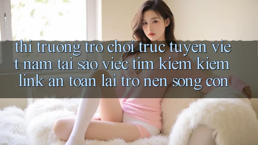 Thị Trường Trò chơi trực tuyến Việt Nam: Tại Sao Việc Tìm kiếm Kiếm “Link An Toàn” Lại Trở nên Sống Còn? Thị Trường Trò chơi trực tuyến Việt Nam: Tại Sao Việc Tìm kiếm Kiếm “Link An Toàn” Lại Trở nên Sống Còn?