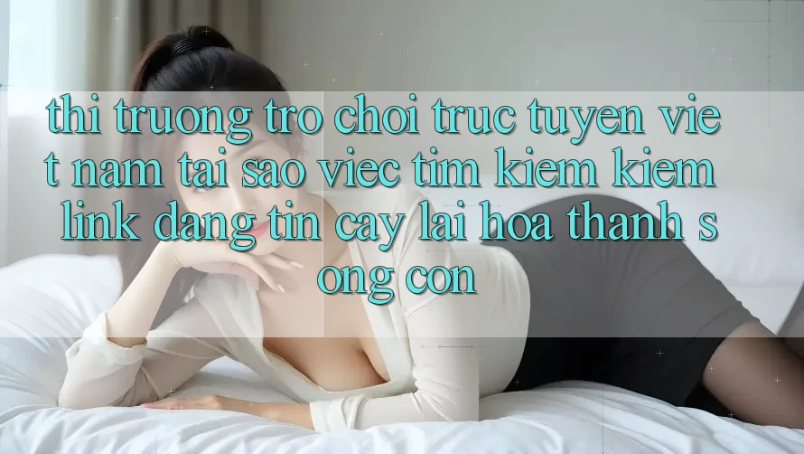 Thị Trường Trò chơi trực tuyến Việt Nam: Tại Sao Việc Tìm kiếm Kiếm “Link Đáng tin cậy” Lại Hóa thành Sống Còn?