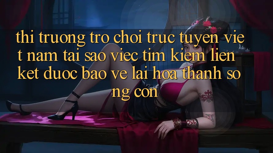 Thị Trường Trò chơi trực tuyến Việt Nam: Tại Sao Việc Tìm Kiếm “Liên kết Được bảo vệ” Lại Hóa thành Sống Còn?