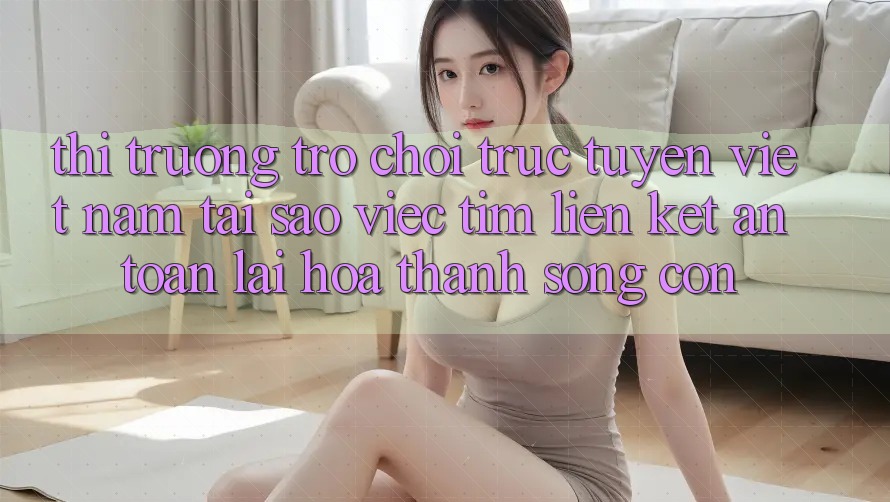 Thị Trường Trò chơi trực tuyến Việt Nam: Tại Sao Việc Tìm “Liên kết An Toàn” Lại Hóa thành Sống Còn?