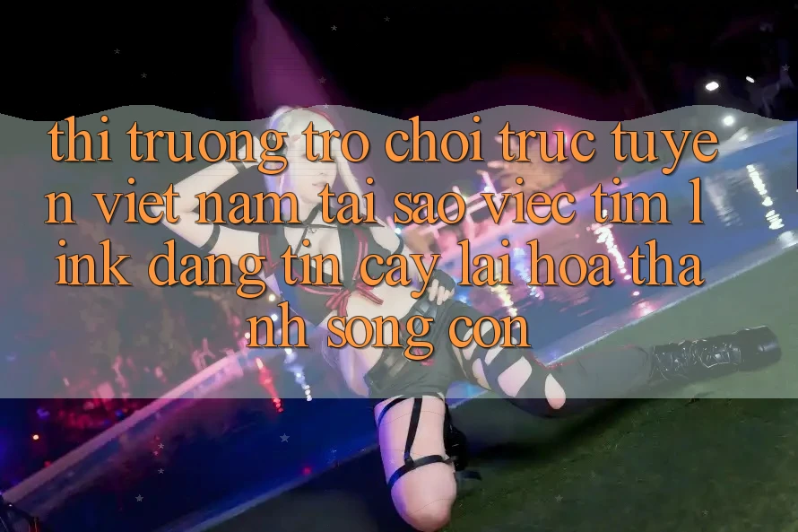Thị Trường Trò chơi trực tuyến Việt Nam: Tại Sao Việc Tìm “Link Đáng tin cậy” Lại Hóa thành Sống Còn?