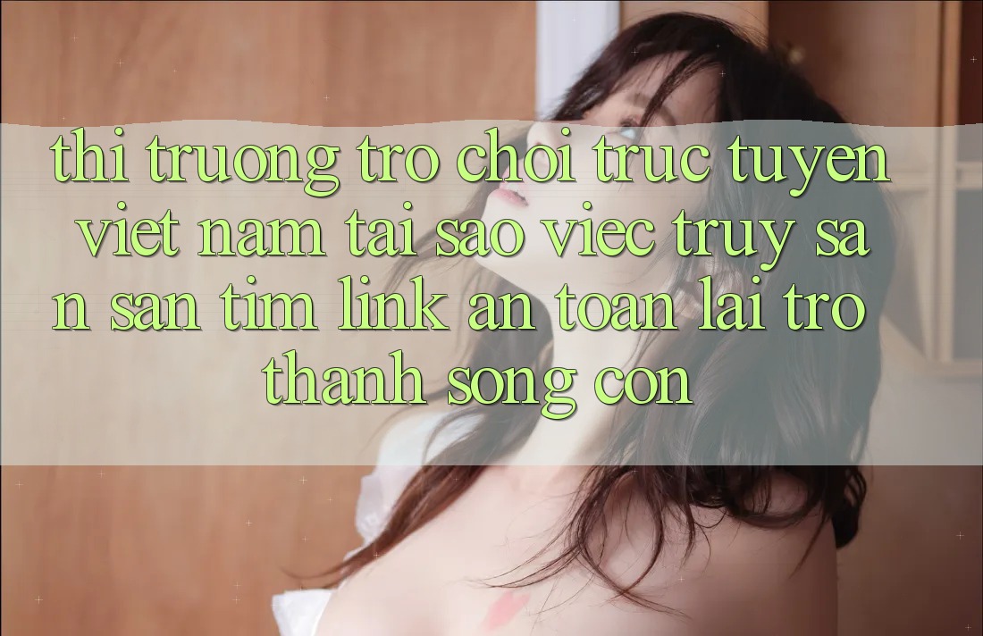 Thị Trường Trò chơi trực tuyến Việt Nam: Tại Sao Việc Truy săn săn tìm “Link An Toàn” Lại Trở Thành Sống Còn?