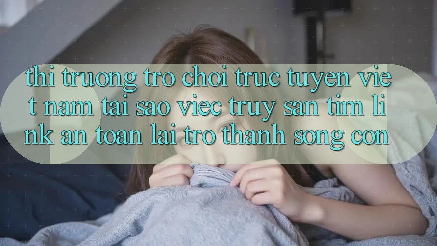 Thị Trường Trò chơi trực tuyến Việt Nam: Tại Sao Việc Truy săn tìm “Link An Toàn” Lại Trở Thành Sống Còn?